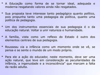 * A Educação como forma de se tornar ideal, adequada e
moderna resgatando valores ainda não resgatados.
* Sua proposta teve interesse tanto pedagógico quanto político,
pois propunha tanto uma pedagogia da política, quanto uma
política de pedagogia.
* Um dos instrumentos essenciais de sua pedagogia é o da
educação natural. Voltar a unir natureza e humanidade.
* A família, vista como um reflexo do Estado é outro dos
elementos centrais de sua pedagogia.
* Rousseau via a infância como um momento onde se vê, se
pensa e se sente o mundo de um modo próprio.
* Para ele a ação do educador, neste momento, deve ser uma
ação natural, que leve em consideração as peculiaridades da
infância, a ingenuidade e a inconsciência” que marcam a falta
da razão adulta.
 