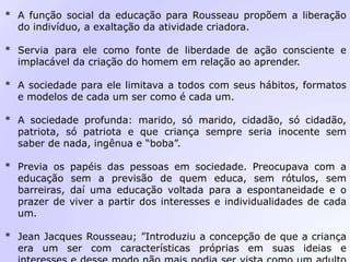 * A função social da educação para Rousseau propõem a liberação
do indivíduo, a exaltação da atividade criadora.
* Servia para ele como fonte de liberdade de ação consciente e
implacável da criação do homem em relação ao aprender.
* A sociedade para ele limitava a todos com seus hábitos, formatos
e modelos de cada um ser como é cada um.
* A sociedade profunda: marido, só marido, cidadão, só cidadão,
patriota, só patriota e que criança sempre seria inocente sem
saber de nada, ingênua e “boba”.
* Previa os papéis das pessoas em sociedade. Preocupava com a
educação sem a previsão de quem educa, sem rótulos, sem
barreiras, daí uma educação voltada para a espontaneidade e o
prazer de viver a partir dos interesses e individualidades de cada
um.
* Jean Jacques Rousseau; ”Introduziu a concepção de que a criança
era um ser com características próprias em suas ideias e
 