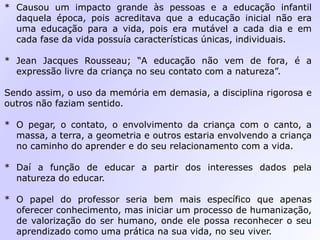 * Causou um impacto grande às pessoas e a educação infantil
daquela época, pois acreditava que a educação inicial não era
uma educação para a vida, pois era mutável a cada dia e em
cada fase da vida possuía características únicas, individuais.
* Jean Jacques Rousseau; “A educação não vem de fora, é a
expressão livre da criança no seu contato com a natureza”.
Sendo assim, o uso da memória em demasia, a disciplina rigorosa e
outros não faziam sentido.
* O pegar, o contato, o envolvimento da criança com o canto, a
massa, a terra, a geometria e outros estaria envolvendo a criança
no caminho do aprender e do seu relacionamento com a vida.
* Daí a função de educar a partir dos interesses dados pela
natureza do educar.
* O papel do professor seria bem mais específico que apenas
oferecer conhecimento, mas iniciar um processo de humanização,
de valorização do ser humano, onde ele possa reconhecer o seu
aprendizado como uma prática na sua vida, no seu viver.
 