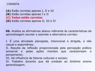 CORRETA
(A) Estão corretas apenas I, II e III
(B) Estão corretas apenas I e II
(C) Todas estão corretas
(D) Estão corretas apenas II, III e IV
06. Analise as afirmativas abaixo referente às características da
aprendizagem escolar e assinale a alternativa correta:
I. É uma atividade planejada, intencional e dirigida, e não
casual e espontânea;
II. Resulta da reflexão proporcionada pela percepção prático
sensorial e pelas ações mentais que caracterizam o
pensamento;
III. Há influência de fatores culturais e sociais;
IV. Trabalho docente que dá unidade ao binômio ensino
aprendizagem.
 