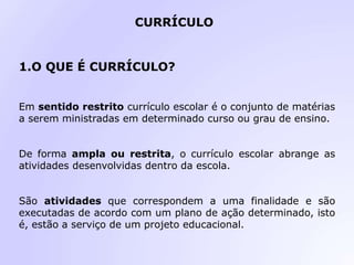 CURRÍCULO
1.O QUE É CURRÍCULO?
Em sentido restrito currículo escolar é o conjunto de matérias
a serem ministradas em determinado curso ou grau de ensino.
De forma ampla ou restrita, o currículo escolar abrange as
atividades desenvolvidas dentro da escola.
São atividades que correspondem a uma finalidade e são
executadas de acordo com um plano de ação determinado, isto
é, estão a serviço de um projeto educacional.
 