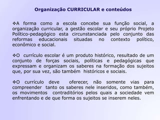 Organização CURRICULAR e conteúdos
A forma como a escola concebe sua função social, a
organização curricular, a gestão escolar e seu próprio Projeto
Político-pedagógico esta circunstanciada pelo conjunto das
reformas educacionais situadas no contexto político,
econômico e social.
O currículo escolar é um produto histórico, resultado de um
conjunto de forças sociais, políticas e pedagógicas que
expressam e organizam os saberes na formação dos sujeitos
que, por sua vez, são também históricos e sociais.
O currículo deve oferecer, não somente vias para
compreender tanto os saberes nele inseridos, como também,
os movimentos contraditórios pelos quais a sociedade vem
enfrentando e de que forma os sujeitos se inserem neles.
 