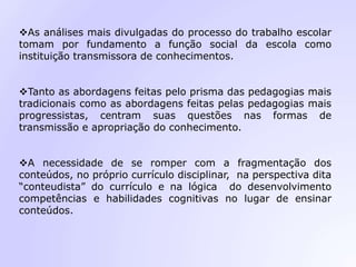 As análises mais divulgadas do processo do trabalho escolar
tomam por fundamento a função social da escola como
instituição transmissora de conhecimentos.
Tanto as abordagens feitas pelo prisma das pedagogias mais
tradicionais como as abordagens feitas pelas pedagogias mais
progressistas, centram suas questões nas formas de
transmissão e apropriação do conhecimento.
A necessidade de se romper com a fragmentação dos
conteúdos, no próprio currículo disciplinar, na perspectiva dita
“conteudista” do currículo e na lógica do desenvolvimento
competências e habilidades cognitivas no lugar de ensinar
conteúdos.
 