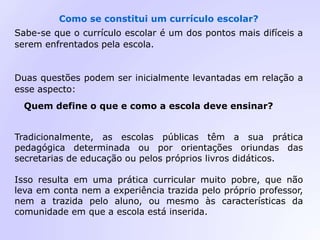 Como se constitui um currículo escolar?
Sabe-se que o currículo escolar é um dos pontos mais difíceis a
serem enfrentados pela escola.
Duas questões podem ser inicialmente levantadas em relação a
esse aspecto:
Quem define o que e como a escola deve ensinar?
Tradicionalmente, as escolas públicas têm a sua prática
pedagógica determinada ou por orientações oriundas das
secretarias de educação ou pelos próprios livros didáticos.
Isso resulta em uma prática curricular muito pobre, que não
leva em conta nem a experiência trazida pelo próprio professor,
nem a trazida pelo aluno, ou mesmo às características da
comunidade em que a escola está inserida.
 