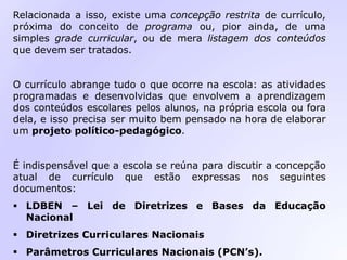 Relacionada a isso, existe uma concepção restrita de currículo,
próxima do conceito de programa ou, pior ainda, de uma
simples grade curricular, ou de mera listagem dos conteúdos
que devem ser tratados.
O currículo abrange tudo o que ocorre na escola: as atividades
programadas e desenvolvidas que envolvem a aprendizagem
dos conteúdos escolares pelos alunos, na própria escola ou fora
dela, e isso precisa ser muito bem pensado na hora de elaborar
um projeto político-pedagógico.
É indispensável que a escola se reúna para discutir a concepção
atual de currículo que estão expressas nos seguintes
documentos:
 LDBEN – Lei de Diretrizes e Bases da Educação
Nacional
 Diretrizes Curriculares Nacionais
 Parâmetros Curriculares Nacionais (PCN’s).
 