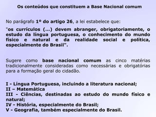 No parágrafo 1º do artigo 26, a lei estabelece que:
"os currículos (...) devem abranger, obrigatoriamente, o
estudo da língua portuguesa, o conhecimento do mundo
físico e natural e da realidade social e política,
especialmente do Brasil".
Sugere como base nacional comum as cinco matérias
tradicionalmente consideradas como necessárias e obrigatórias
para a formação geral do cidadão.
I - Língua Portuguesa, incluindo a literatura nacional;
II – Matemática
III - Ciências, destinadas ao estudo do mundo físico e
natural;
IV - História, especialmente do Brasil;
V - Geografia, também especialmente do Brasil.
Os conteúdos que constituem a Base Nacional comum
 