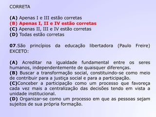 CORRETA
(A) Apenas I e III estão corretas
(B) Apenas I, II e IV estão corretas
(C) Apenas II, III e IV estão corretas
(D) Todas estão corretas
07.São princípios da educação libertadora (Paulo Freire)
EXCETO:
(A) Acreditar na igualdade fundamental entre os seres
humanos, independentemente de quaisquer diferenças.
(B) Buscar a transformação social, constituindo-se como meio
de contribuir para a justiça social e para a participação.
(C)Conceber a participação como um processo que favoreça
cada vez mais a centralização das decisões tendo em vista a
unidade institucional.
(D) Organizar-se como um processo em que as pessoas sejam
sujeitos de sua própria formação.
 
