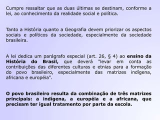 Cumpre ressaltar que as duas últimas se destinam, conforme a
lei, ao conhecimento da realidade social e política.
Tanto a História quanto a Geografia devem priorizar os aspectos
sociais e políticos da sociedade, especialmente da sociedade
brasileira.
A lei dedica um parágrafo especial (art. 26, § 4) ao ensino da
História do Brasil, que deverá "levar em conta as
contribuições das diferentes culturas e etnias para a formação
do povo brasileiro, especialmente das matrizes indígena,
africana e européia".
O povo brasileiro resulta da combinação de três matrizes
principais: a indígena, a européia e a africana, que
precisam ter igual tratamento por parte da escola.
 