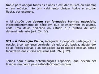 Não é para obrigar todos os alunos a estudar música ou cinema;
e, em música, não tem cabimento obrigar todos a estudar
flauta, por exemplo.
A lei dispõe que devem ser formadas turmas especiais,
independentemente da série em que se encontram os alunos,
cada uma delas dedicada ao estudo e à prática de uma
determinada arte (art. 24, IV).
VII - A Educação Física, integrada à proposta pedagógica da
escola, é componente curricular da educação básica, ajustando-
se às faixas etárias e às condições da população escolar, sendo
facultativa nos cursos noturnos (art. 26, § 3º).
Temos aqui quatro determinações especiais, que devem ser
levadas em conta pelo estabelecimento escolar:
 