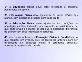 1º a Educação Física deve estar integrada à proposta
pedagógica da escola.
2º a Educação Física deve ajustar-se às faixas etárias dos
alunos, com exercícios próprios para cada idade;
3º a Educação Física deve ajustar-se às condições da
população escolar, incluindo, por exemplo, a possibilidade de
que cada grupo de alunos se dedique a exercícios diferentes,
de acordo com seus interesses e aptidões;
4º nos cursos noturnos a Educação Física é facultativa, o
que constitui um avanço, pois, na legislação anterior, para ser
dispensado da Educação Física o estudante precisava
apresentar atestado de trabalho.
 