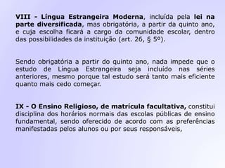 VIII - Língua Estrangeira Moderna, incluída pela lei na
parte diversificada, mas obrigatória, a partir da quinto ano,
e cuja escolha ficará a cargo da comunidade escolar, dentro
das possibilidades da instituição (art. 26, § 5º).
Sendo obrigatória a partir do quinto ano, nada impede que o
estudo de Língua Estrangeira seja incluído nas séries
anteriores, mesmo porque tal estudo será tanto mais eficiente
quanto mais cedo começar.
IX - O Ensino Religioso, de matrícula facultativa, constitui
disciplina dos horários normais das escolas públicas de ensino
fundamental, sendo oferecido de acordo com as preferências
manifestadas pelos alunos ou por seus responsáveis,
 