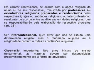 Em caráter confessional, de acordo com a opção religiosa do
aluno ou do seu responsável, ministrado por professores ou
orientadores religiosos preparados e credenciados pelas
respectivas igrejas ou entidades religiosas; ou interconfessional,
resultante de acordo entre as diversas entidades religiosas, que
se responsabilizarão pela elaboração do respectivo programa
(art. 33).
Ser interconfessional, quer dizer que não se estuda uma
determinada religião, mas o fenômeno religioso ou a
religiosidade comum a todas as confissões religiosas.
Observação importante: Nos anos iniciais do ensino
fundamental, as matérias devem ser desenvolvidas
predominantemente sob a forma de atividades.
 