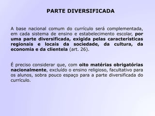 PARTE DIVERSIFICADA
A base nacional comum do currículo será complementada,
em cada sistema de ensino e estabelecimento escolar, por
uma parte diversificada, exigida pelas características
regionais e locais da sociedade, da cultura, da
economia e da clientela (art. 26).
É preciso considerar que, com oito matérias obrigatórias
nacionalmente, excluído o ensino religioso, facultativo para
os alunos, sobra pouco espaço para a parte diversificada do
currículo.
 