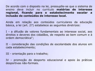 De acordo com o disposto na lei, pressupõe-se que o sistema de
ensino deva incluir no currículo matérias de interesse
regional, ficando para o estabelecimento escolar a
inclusão de conteúdos de interesse local.
Ainda em relação aos conteúdos curriculares da educação
básica, a lei (art. 27) estabelece as seguintes diretrizes:
I - a difusão de valores fundamentais ao interesse social, aos
direitos e deveres dos cidadãos, de respeito ao bem comum e à
ordem democrática“;
II - consideração das condições de escolaridade dos alunos em
cada estabelecimento;
III - orientação para o trabalho;
IV - promoção do desporto educacional e apoio às práticas
desportivas não-formais.
 