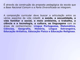 É através da construção da proposta pedagógica da escola que
a Base Nacional Comum e a Parte Diversificada se integram.
A composição curricular deve buscar a articulação entre os
vários aspectos da vida cidadã: a saúde, a sexualidade, a
vida familiar e social, o meio ambiente, o trabalho, a
ciência e a tecnologia, a cultura, as linguagens com as
áreas de conhecimento: Língua Portuguesa, Matemática,
Ciências, Geografia, História, Língua Estrangeira,
Educação Artística, Educação Física e Educação Religiosa.
 