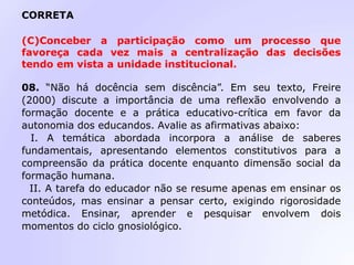 CORRETA
(C)Conceber a participação como um processo que
favoreça cada vez mais a centralização das decisões
tendo em vista a unidade institucional.
08. “Não há docência sem discência”. Em seu texto, Freire
(2000) discute a importância de uma reflexão envolvendo a
formação docente e a prática educativo-crítica em favor da
autonomia dos educandos. Avalie as afirmativas abaixo:
I. A temática abordada incorpora a análise de saberes
fundamentais, apresentando elementos constitutivos para a
compreensão da prática docente enquanto dimensão social da
formação humana.
II. A tarefa do educador não se resume apenas em ensinar os
conteúdos, mas ensinar a pensar certo, exigindo rigorosidade
metódica. Ensinar, aprender e pesquisar envolvem dois
momentos do ciclo gnosiológico.
 