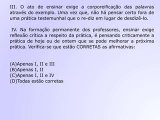 III. O ato de ensinar exige a corporeificação das palavras
através do exemplo. Uma vez que, não há pensar certo fora de
uma prática testemunhal que o re-diz em lugar de desdizê-lo.
IV. Na formação permanente dos professores, ensinar exige
reflexão crítica a respeito da prática, é pensando criticamente a
prática de hoje ou de ontem que se pode melhorar a próxima
prática. Verifica-se que estão CORRETAS as afirmativas:
(A)Apenas I, II e III
(B)Apenas I, II
(C)Apenas I, II e IV
(D)Todas estão corretas
 