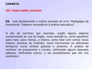 CORRETA
(D) Todas estão corretas
09. Leia atentamente o trecho extraído do livro “Pedagogia da
Autonomia: Saberes necessários à prática educativa”:
O ato de cozinhar, por exemplo, supõe alguns saberes
concernentes ao uso do fogão, como acendê-lo, como equilibrar
para mais, para menos, a chama, como lidar com certos riscos
mesmo remotos de incêndio, como harmonizar os diferentes
temperos numa síntese gostosa e atraente. A prática de
cozinhar vai preparando o novato, ratificando alguns daqueles
saberes, retificando outros, e vai possibilitando que ele vire
cozinheiro.
 