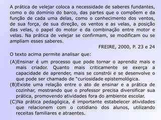 A prática de velejar coloca a necessidade de saberes fundantes,
como o do domínio do barco, das partes que o compõem e da
função de cada uma delas, como o conhecimento dos ventos,
de sua força, de sua direção, os ventos e as velas, a posição
das velas, o papel do motor e da combinação entre motor e
velas. Na prática de velejar se confirmam, se modificam ou se
ampliam esses saberes.
FREIRE, 2000, P. 23 e 24
O texto acima permite analisar que:
(A)Ensinar é um processo que pode tornar o aprendiz mais e
mais criador. Quanto mais criticamente se exerça a
capacidade de aprender, mais se constrói e se desenvolve o
que pode ser chamado de “curiosidade epistemológica.
(B)Existe uma relação entre o ato de ensinar e a prática de
cozinhar, mostrando que o professor precisa diversificar sua
prática, promovendo atividades fora do ambiente escolar.
(C)Na prática pedagógica, é importante estabelecer atividades
que relacionem com o cotidiano dos alunos, utilizando
receitas familiares e atraentes.
 