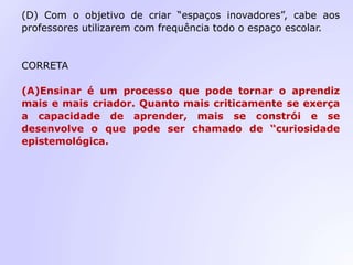(D) Com o objetivo de criar “espaços inovadores”, cabe aos
professores utilizarem com frequência todo o espaço escolar.
CORRETA
(A)Ensinar é um processo que pode tornar o aprendiz
mais e mais criador. Quanto mais criticamente se exerça
a capacidade de aprender, mais se constrói e se
desenvolve o que pode ser chamado de “curiosidade
epistemológica.
 