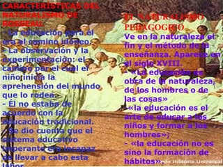 CARACTERÍSTICAS DEL NATURALISMO DE ROSSEAU. -  La educación para él era el camino idóneo. - La observación y la experimentación: el camino por el cual el niño inicia la aprehensión del mundo que lo rodea. - Él no estaba de acuerdo con la educación tradicional. - Se dio cuenta que el sistema educativo imperante era incapaz de llevar a cabo esta labor. EL NATURALISMO PEDAGOGICO  Ve en la naturaleza el fin y el método de la enseñanza. Aparece en el siglo XVIII. - «La educación es obra de la naturaleza, de los hombres o de las cosas»  «la educación es el arte de educar a los niños y formar a los hombres»;  - «la educación no es sino la formación de hábitos».   