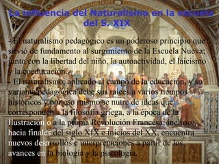 - El naturalismo pedagógico es un poderoso principio que sirvió de fundamento al surgimiento de la Escuela Nueva; junto con la libertad del niño, la autoactividad, el laicismo y la coeducación.  - El naturalismo, aplicado al campo de la educación, y su variante pedagógica debe sus raíces a varios tiempos históricos y por eso mismo se nutre de ideas que corresponden a la filosofía griega, a la época de la  Ilustración o  a la propia Revolución Francesa; incluso,  hacia finales  del siglo XIX e inicios del XX, encuentra  nuevos desa rrollos e interpretaciones a partir de los  avances en  la biología y la psicología. La influencia del Naturalismo en la escuela    del S. XIX 