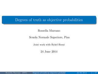 Degrees of truth as objective probabilities 
Rossella Marrano 
Scuola Normale Superiore, Pisa 
Joint work with Hykel Hosni 
24 June 2014 
Rossella Marrano (SNS) Degrees of truth as objective probabilities 24/06/2014 1 / 17 
 