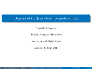 Degrees of truth as objective probabilities 
Rossella Marrano 
Scuola Normale Superiore 
Joint work with Hykel Hosni 
London, 6 June 2014 
Rossella Marrano (SNS) Degrees of truth as objective probabilities 6/06/2014 1 / 14 
 