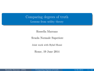 Comparing degrees of truth 
Lessons from utility theory 
Rossella Marrano 
Scuola Normale Superiore 
Joint work with Hykel Hosni 
Rome, 19 June 2014 
Rossella Marrano (SNS) Comparing degrees of truth 6/06/2014 1 / 12 
 