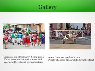 Gallery
Carrosses is a street party. Young people
Walk around the town with music and
wearing differents and original costums
Autos Locos are handmade cars.
People who drive his car slide down the street
 