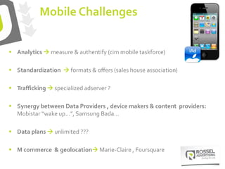  Analytics  measure & authentify (cim mobile taskforce)
 Standardization  formats & offers (sales house association)
 Trafficking  specialized adserver ?
 Synergy between Data Providers , device makers & content providers:
Mobistar “wake up…”, Samsung Bada…
 Data plans  unlimited ???
 M commerce & geolocation Marie-Claire , Foursquare
Mobile Challenges
 