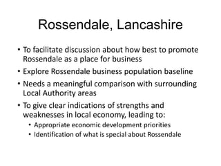 Rossendale, Lancashire
• To facilitate discussion about how best to promote
Rossendale as a place for business
• Explore Rossendale business population baseline
• Needs a meaningful comparison with surrounding
Local Authority areas
• To give clear indications of strengths and
weaknesses in local economy, leading to:
• Appropriate economic development priorities
• Identification of what is special about Rossendale
 