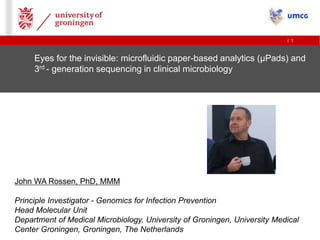 | 1
Eyes for the invisible: microfluidic paper-based analytics (µPads) and
3rd - generation sequencing in clinical microbiology
John WA Rossen, PhD, MMM
Principle Investigator - Genomics for Infection Prevention
Head Molecular Unit
Department of Medical Microbiology, University of Groningen, University Medical
Center Groningen, Groningen, The Netherlands
 