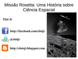Missão Rosetta: Uma História sobre
Ciência Espacial
http://facebook.com/eloijr
@eloijr
http://eloisjr.blogspot.com
Eloi Jr
 