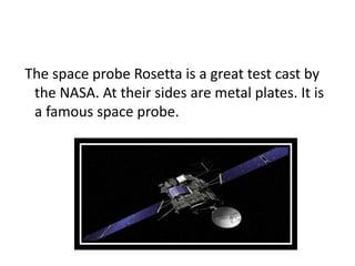 The space probe Rosetta is a great test cast by
the NASA. At their sides are metal plates. It is
a famous space probe.