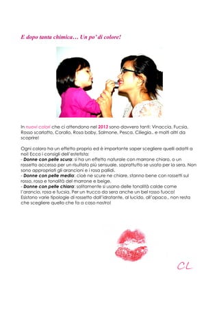 E dopo tanta chimica… Un po’ di colore!




In nuovi colori che ci attendono nel 2013 sono davvero tanti: Vinaccia, Fucsia,
Rosso scarlatto, Corallo, Rosa baby, Salmone, Pesca, Ciliegia.. e molti altri da
scoprire!

Ogni coloro ha un effetto proprio ed è importante saper scegliere quelli adatti a
noi! Ecco i consigli dell’estetista:
- Donne con pelle scura: si ha un effetto naturale con marrone chiaro, o un
rossetto accesso per un risultato più sensuale, soprattutto se usato per la sera. Non
sono appropriati gli arancioni e i rosa pallidi.
- Donne con pelle media: cioè ne scure ne chiare, stanno bene con rossetti sul
rosso, rosa e tonalità del marrone e beige.
- Donne con pelle chiara: solitamente si usano delle tonalità calde come
l’arancio, rosa e fucsia. Per un trucco da sera anche un bel rosso fuoco!
Esistono varie tipologie di rossetto dall’idratante, al lucido, all’opaco.. non resta
che scegliere quello che fa a caso nostro!




                                                                           CL
 