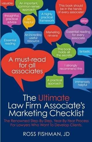 The Ultimate
Law Firm Associate’s
Marketing Checklist
The Renowned Step-By-Step, Year-By-Year Process
For Lawyers Who Want To Develop Clients.
RoSS FiShMAn, JD
A must-read
for all
associates
This book should
be in the hands
of every associate!
I strongly
recommend this
Marketing
nirvana
Essential reading
for every
associate
Essential
reading
thoughtful,
practical
advice
This book
holds all
the secrets
A practical
approach
An incredibly
useful
resource
An important,
common-sense
approach
A highly
practical
framework
immensely
helpful
valuable
so
helpful wow
fantastic
 