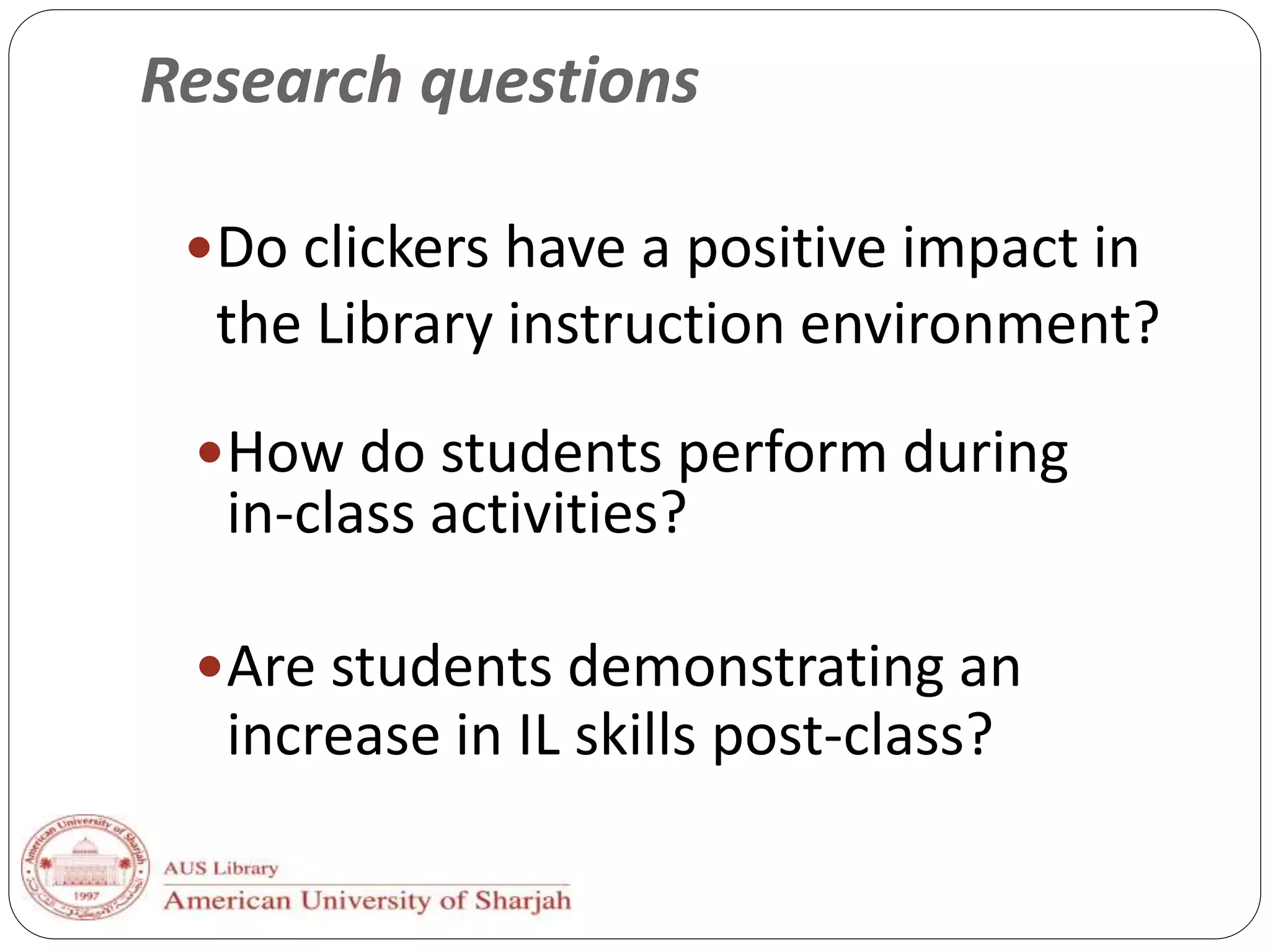 Research questions
Do clickers have a positive impact in
the Library instruction environment?
How do students perform during
in-class activities?
Are students demonstrating an
increase in IL skills post-class?
 