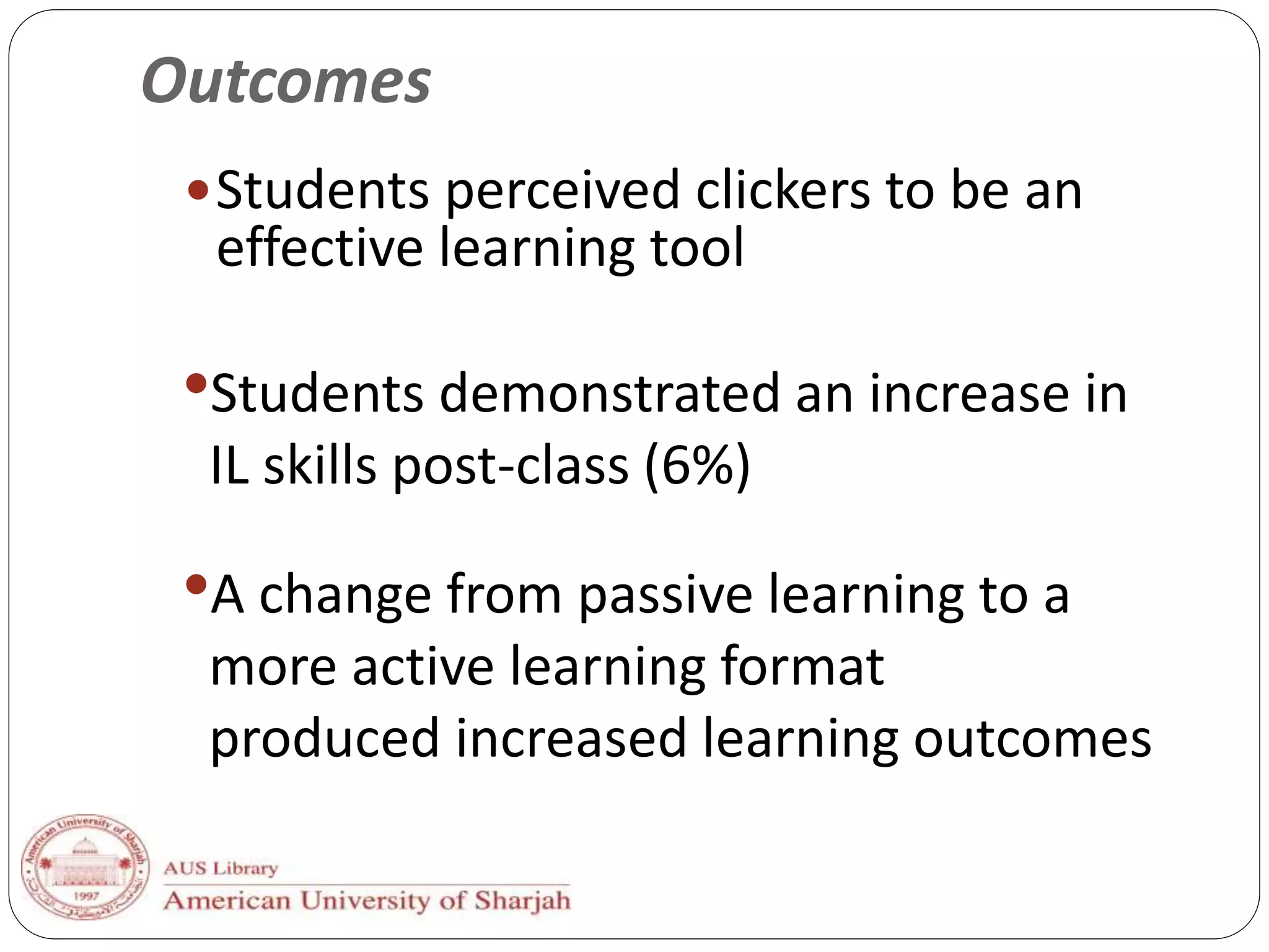 Outcomes
Students perceived clickers to be an
effective learning tool
•A change from passive learning to a
more active learning format
produced increased learning outcomes
•Students demonstrated an increase in
IL skills post-class (6%)
 