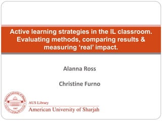 Alanna Ross
Christine Furno
Active learning strategies in the IL classroom.
Evaluating methods, comparing results &
measuring ‘real’ impact.
 