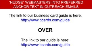 The link to our business card guide is here:
http://www.bcards.com/guide
OVER
The link to our guide is here:
http://www.bcards.com/guide
“NUDGE” WEBMASTERS INTO PREFERRED
ANCHOR TEXT IN OUTREACH EMAILS
 