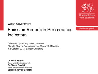 Corporate slide master
Welsh Government

Emission Reduction Performance
  With guidelines for corporate presentations

Indicators
Comisiwn Cymru ar y Newid Hinsawdd
Climate Change Commission for Wales 23rd Meeting
1-2 October 2012, Bangor University




Dr Ross Hunter
Ross.Hunter@wales.gsi.gov.uk
Dr Simon Baldwin
Simon.Baldwin@wales.gsi.gov.uk
Science Advice Branch
 