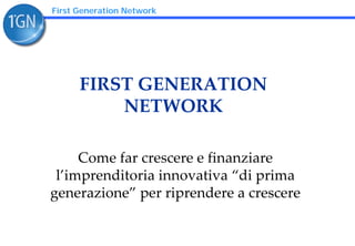 First Generation Network




      FIRST GENERATION 
          NETWORK

     Come far crescere e finanziare 
 l’imprenditoria innovativa “di prima 
generazione” per riprendere a crescere
 