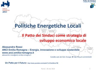 Politiche Energetiche Locali
                          Il Patto dei Sindaci come strategia di
                                     sviluppo economico locale
Alessandro Rossi
ANCI Emilia Romagna – Energia, innovazione e sviluppo sostenibile
www.anci.emilia-romagna.it
alessandro.rossi@anci.emilia-romagna.it
                                                           Cartelle web del GdL Energia  http://tinyurl.com/bn6vk6t


   Un Patto per il futuro: http://www.youtube.com/watch?v=ChslU6rxnTM

                                               Parma - 26 mar 2013                                               1
 