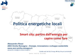 Politica energetiche locali

                     Smart city: partire dall’energia per
                                        capire come fare
Alessandro Rossi
ANCI Emilia Romagna – Energia, innovazione e sviluppo sostenibile
www.anci.emilia-romagna.it
alessandro.rossi@anci.emilia-romagna.it
                                                         Cartelle web del GdL Energia  http://tinyurl.com/bn6vk6t
                                     Spinner - smart city - 16-11-2012                                         1
 