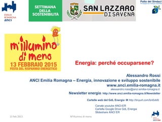 Alessandro Rossi
ANCI Emilia Romagna – Energia, innovazione e sviluppo sostenibile
www.anci.emilia-romagna.it
alessandro.rossi@anci.emilia-romagna.it
Newsletter energia: http://www.anci.emilia-romagna.it/Newsletter
Cartelle web del GdL Energia  http://tinyurl.com/bn6vk6t
1M'illumino di meno
Canale youtube ANCI-ER
Cartella Google Drive GdL Energia
Slideshare ANCI ER
13 feb 2015
Energia: perché occuparsene?
 