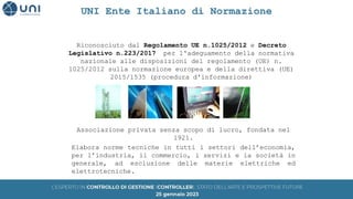 Riconosciuto dal Regolamento UE n.1025/2012 e Decreto
Legislativo n.223/2017 per l'adeguamento della normativa
nazionale alle disposizioni del regolamento (UE) n.
1025/2012 sulla normazione europea e della direttiva (UE)
2015/1535 (procedura d'informazione)
Associazione privata senza scopo di lucro, fondata nel
1921.
Elabora norme tecniche in tutti i settori dell’economia,
per l’industria, il commercio, i servizi e la società in
generale, ad esclusione delle materie elettriche ed
elettrotecniche.
UNI Ente Italiano di Normazione
 