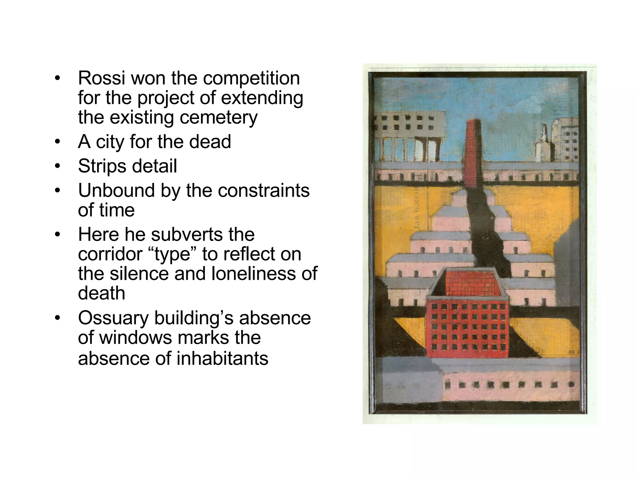 Rossi won the competition for the project of extending the existing cemetery A city for the dead Strips detail Unbound by the constraints of time Here he subverts the corridor “type” to reflect on the silence and loneliness of death  Ossuary building’s absence of windows marks the absence of inhabitants   