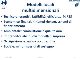 Modelli locali
multidimensionali
• Tecnico-energetici: fattibilità, efficienza, % RES
• Economico-finanziari: tempi rientro, schemi di
finanziamento
• Ambientale: combustione e qualità aria
• Imprenditoriale: nuovi modelli di impresa
• Occupazionale: nuova occupazione
• Sociale: minori sussidi di sostegno
14 mar 2016 Cesena 11
 