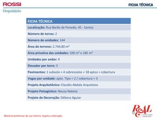 FICHA TÉCNICA



                      FICHA TÉCNICA
                      Localização: Rua Barão de Penedo, 45 - Santos
                      Número de torres: 2
                      Número de unidades: 144
                      Área do terreno: 2.744,80 m²
                      Área privativa das unidades: 100 m² e 185 m²
                      Unidades por andar: 4
                      Elevador por torre: 3
                      Pavimentos: 1 subsolo + 4 sobressolos + 18 aptos + cobertura
                      Vagas por unidade: apto. Tipo = 2 / cobertura = 3
                      Projeto Arquitetônico: Claudio Abdala Arquitetos
                      Projeto Paisagístico: Neusa Nakata
                      Projeto de Decoração: Débora Aguiar




Material preliminar de uso interno. Sujeito a alteração.
 